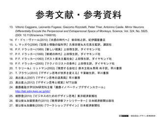 一般社団法人デザイン思考研究所
参考文献・参考資料
13. Vittorio Caggiano, Leonardo Fogassi, Giacomo Rizzolatti, Peter Thier, Antonino Casile. Mirror Neurons
Differentially Encode the Peripersonal and Extrapersonal Space of Monkeys, Science, Vol. 324, No. 5925.
(DOI: 10.1126/science.1166818)
14. F・ドゥ・ヴァール(2010)『共感の時代へ』 柴田裕之訳、紀伊國屋書店
15. L. マッガウ(2006)『記憶と情動の脳科学』久保田競＆大石高生監訳、講談社
16. P. F. ドラッカー(1989)『新しい現実』上田惇生訳、ダイヤモンド社
17. P. F. ドラッカー(1999)『断絶の時代』上田惇生訳、ダイヤモンド社
18. P. F. ドラッカー(1993)『ポスト資本主義社会』上田惇生訳、ダイヤモンド社
19. P. F. ドラッカー(2005)『テクノロジストの条件』上田惇生訳、ダイヤモンド社
20. T. ケリー＆J. リットマン(2002)『発想する会社!』鈴木主税＆秀岡 尚子訳、早川書房
21. T. ブラウン(2010)『デザイン思考が世界を変える』千葉敏生訳、早川書房
22. 奥出直人(2007)『デザイン思考の道具箱』早川書房
23. 奥出直人(2012)『デザイン思考と経営』NTT出版
24. 慶應義塾大学SDM研究科主催「慶應イノベーティブデザインスクール」
http://lab.sdm.keio.ac.jp/idc/
25. 紺野登(2010)『ビジネスのためのデザイン思考』東洋経済新報社
26. 堀公俊＆加留部貴行(2010)『教育研修ファシリテーター』日本経済新聞出版社
27. 堀公俊＆加藤彰(2008)『ワークショップデザイン』日本経済新聞社
 