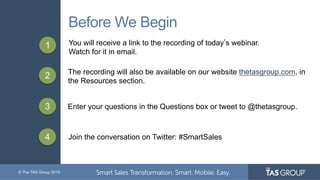 © The TAS Group 2015
Before We Begin
1 You will receive a link to the recording of today s webinar.
Watch for it in email.
2 The recording will also be available on our website thetasgroup.com, in
the Resources section.
3 Enter your questions in the Questions box or tweet to @thetasgroup.
4 Join the conversation on Twitter: #SmartSales
 