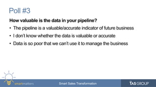 smartma&ers	
   Smart Sales TransformationSmart Sales Transformation
Poll #3
How valuable is the data in your pipeline?
•  The pipeline is a valuable/accurate indicator of future business
•  I don’t know whether the data is valuable or accurate
•  Data is so poor that we can’t use it to manage the business
 