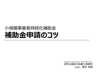 小規模事業者持続化補助金
補助金申請のコツ
Design the way forward - あしたをデザインする -
浜町公園前行政書士事務所
行政書士 藤井 祐剛
 