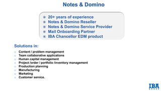 Solutions in:
o Content / problem management
o Team collaborative applications
o Human capital management
o Project /order / portfolio /inventory management
o Production planning
o Manufacturing
o Marketing
o Customer service. Sales.
 20+ years of experience
 Notes & Domino Reseller
 Notes & Domino Service Provider
 Mail Onboarding Partner
 IBA Chancellor EDM product
 