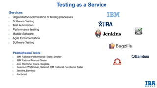 Products and Tools
o IBM Rational Performance Tester, Jmeter
o IBM Rational Manual Tester
o Jira, Redmine, Track, Bugzilla,
o Selenium WebDriver, Selenid, IBM Rational Functional Tester
o Jenkins, Bamboo
o Kanboard
Services
o Organization/optimization of testing processes
o Software Testing
o Test Automation
o Performance testing
o Mobile Software Testing
o Agile Documentation
o Software Testing
 