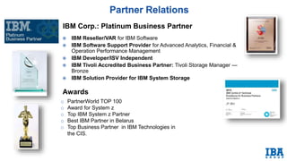 IBM Corp.: Platinum Business Partner
o PartnerWorld TOP 100
o Award for System z
o Top IBM System z Partner
o Best IBM Partner in Belarus
o Top Business Partner in IBM Technologies in
the CIS.
 IBM Reseller/VAR for IBM Software
 IBM Software Support Provider for Advanced Analytics, Financial &
Operation Performance Management
 IBM Developer/ISV Independent
 IBM Tivoli Accredited Business Partner: Tivoli Storage Manager —
Bronze
 IBM Solution Provider for IBM System Storage
Awards
 