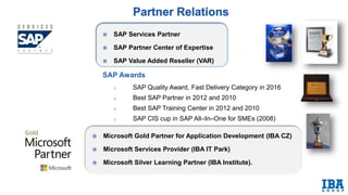  SAP Services Partner
 SAP Partner Center of Expertise
 SAP Value Added Reseller (VAR)
SAP Awards
o SAP Quality Award, Fast Delivery Category in 2016
o Best SAP Partner in 2012 and 2010
o Best SAP Training Center in 2012 and 2010
o SAP CIS cup in SAP All–In–One for SMEs (2008)
 Microsoft Gold Partner for Application Development (IBA CZ)
 Microsoft Services Provider (IBA IT Park)
 Microsoft Silver Learning Partner (IBA Institute).
 
