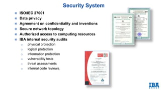  ISO/IEC 27001
 Data privacy
 Agreement on confidentiality and inventions
 Secure network topology
 Authorized access to computing resources
 IBA internal security audits
o physical protection
o logical protection
o information protection
o vulnerability tests
o threat assessments
o internal code reviews.
 