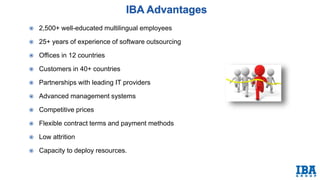  2,500+ well-educated multilingual employees
 25+ years of experience of software outsourcing
 Offices in 12 countries
 Customers in 40+ countries
 Partnerships with leading IT providers
 Advanced management systems
 Competitive prices
 Flexible contract terms and payment methods
 Low attrition
 Capacity to deploy resources.
 