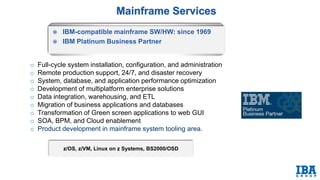  IBM-compatible mainframe SW/HW: since 1969
 IBM Platinum Business Partner
z/OS, z/VM, Linux on z Systems, BS2000/OSD
o Full-cycle system installation, configuration, and administration
o Remote production support, 24/7, and disaster recovery
o System, database, and application performance optimization
o Development of multiplatform enterprise solutions
o Data integration, warehousing, and ETL
o Migration of business applications and databases
o Transformation of Green screen applications to web GUI
o SOA, BPM, and Cloud enablement
o Product development in mainframe system tooling area.
 