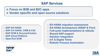 o SAP S/4 HANA
o SAP C/4 HANA, CRM & C4C
o SAP HCM & SuccessFactors
o SAP Cloud Platform
o OpenText ECM
o S/4 HANA migration assessment
o S/4 HANA development (ABAP & Fiori)
o Full-cycle implementations & rollouts
o Shared SAP support
o Solution integration
o IoT & Digital Twins
o Robotic Process Automation
 Focus on B2B and B2C apps
 Vendor specific and open source solutions
 