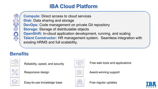 Compute: Direct access to cloud services
Disk: Data sharing and storage
DevOps: Code management on private Git repository
Storage: Storage of distributable objects
OpenShift: In-cloud application development, running, and scaling
Talent Constructor: HR management system. Seamless integration with
existing HRMS and full scalability.
Benefits
Reliability, speed, and security
Responsive design
Easy-to-use knowledge base
Free web tools and applications
Award-winning support
Free regular updates
 