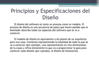 Principios y Especificaciones del
Diseño
El diseño del software es tanto un proceso como un modelo. El
proceso de diseño es una secuencia de pasos que hacen posible que el
diseñador describa todos los aspectos del software que se va a
construir.
El modelo de diseño es equivalente a los planes de un arquitecto
para una casa. Comienza representando la totalidad de todo lo que se
va a construir (por ejemplo, una representación en tres dimensiones
de la casa) y refina lentamente lo que va a proporcionar la guía para
construir cada detalle (por ejemplo, el diseño de fontanería).
 