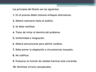 Los principios del Diseño son los siguientes:
1. En el proceso deben tomarse enfoques alternativos.
2. Deberá rastrearse hasta el análisis.
3. Se debe reutilizar.
4. Tratar de imitar el dominio del problema.
5. Uniformidad e integración.
6. Deberá estructurarse para admitir cambios.
7. Debe prever la adaptación a circunstancias inusuales.
8. No codificar.
9. Evaluarse en función de calidad mientras está creciendo.
10. Minimizar errores conceptuales.
 