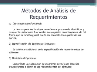 Métodos de Análisis de
Requerimientos
1) Descomposición Funcional:
La descomposición funcional se refiere al proceso de identificar y
resolver las relaciones funcionales en sus partes constituyentes, de tal
forma que la función global pueda ser reconstruida a partir de sus
partes.
2) Especificación vía Sentencias Textuales:
Es la forma tradicional de la especificación de requerimientos de
software.
3) Modelado del proceso:
Comprende la elaboración de diagramas de flujo de procesos
(Flujogramas) a partir de los requerimientos del software.
 