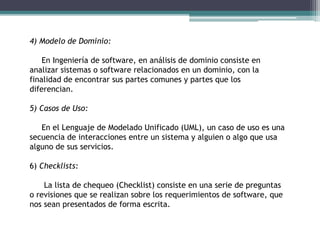 4) Modelo de Dominio:
En Ingeniería de software, en análisis de dominio consiste en
analizar sistemas o software relacionados en un dominio, con la
finalidad de encontrar sus partes comunes y partes que los
diferencian.
5) Casos de Uso:
En el Lenguaje de Modelado Unificado (UML), un caso de uso es una
secuencia de interacciones entre un sistema y alguien o algo que usa
alguno de sus servicios.
6) Checklists:
La lista de chequeo (Checklist) consiste en una serie de preguntas
o revisiones que se realizan sobre los requerimientos de software, que
nos sean presentados de forma escrita.
 