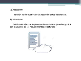 7) Inspección:
Revisión no destructiva de los requerimientos de software.
8) Prototipos:
Consiste en elaborar representaciones visuales (interfaz gráfica
con el usuario) de los requerimientos de software
 