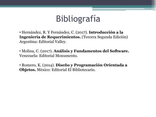 Bibliografía
• Hernández, R. Y Fernández, C. (2017). Introducción a la
Ingeniería de Requerimientos. (Tercera Segunda Edición)
Argentina: Editorial Valley.
• Molina, C. (2017). Análisis y Fundamentos del Software.
Venezuela: Editorial Monumento.
• Romero, K. (2014). Diseño y Programación Orientada a
Objetos. México: Editorial El Bibliotecario.
 