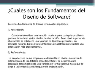 ¿Cuales son los Fundamentos del
Diseño de Software?
Entre los fundamentos de Diseño tenemos los siguientes:
1) Abstracción:
Cuando se considera una solución modular para cualquier problema,
pueden formularse varios niveles de abstracción. En el nivel superior de
abstracción se establece una solución en términos generales, en
lenguaje natural. En los niveles inferiores de abstracción se utiliza una
orientación más procedimental.
2) Refinamiento:
La arquitectura de un programa se desarrolla en niveles sucesivos de
refinamiento de los detalles procedimentales. Se desarrolla una
jerarquía descomponiendo una función de forma sucesiva hasta que se
llega a las sentencias del lenguaje de programación.
 