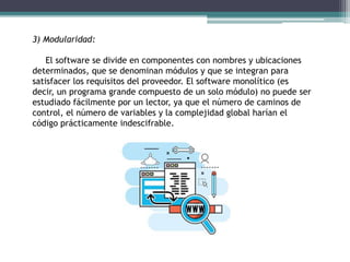 3) Modularidad:
El software se divide en componentes con nombres y ubicaciones
determinados, que se denominan módulos y que se integran para
satisfacer los requisitos del proveedor. El software monolítico (es
decir, un programa grande compuesto de un solo módulo) no puede ser
estudiado fácilmente por un lector, ya que el número de caminos de
control, el número de variables y la complejidad global harían el
código prácticamente indescifrable.
 