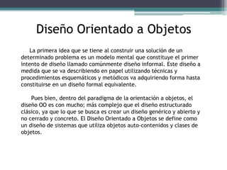Diseño Orientado a Objetos
La primera idea que se tiene al construir una solución de un
determinado problema es un modelo mental que constituye el primer
intento de diseño llamado comúnmente diseño informal. Este diseño a
medida que se va describiendo en papel utilizando técnicas y
procedimientos esquemáticos y metódicos va adquiriendo forma hasta
constituirse en un diseño formal equivalente.
Pues bien, dentro del paradigma de la orientación a objetos, el
diseño OO es con mucho; más complejo que el diseño estructurado
clásico, ya que lo que se busca es crear un diseño genérico y abierto y
no cerrado y concreto. El Diseño Orientado a Objetos se define como
un diseño de sistemas que utiliza objetos auto-contenidos y clases de
objetos.
 