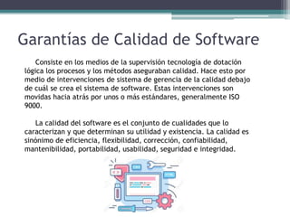 Garantías de Calidad de Software
Consiste en los medios de la supervisión tecnología de dotación
lógica los procesos y los métodos aseguraban calidad. Hace esto por
medio de intervenciones de sistema de gerencia de la calidad debajo
de cuál se crea el sistema de software. Estas intervenciones son
movidas hacia atrás por unos o más estándares, generalmente ISO
9000.
La calidad del software es el conjunto de cualidades que lo
caracterizan y que determinan su utilidad y existencia. La calidad es
sinónimo de eficiencia, flexibilidad, corrección, confiabilidad,
mantenibilidad, portabilidad, usabilidad, seguridad e integridad.
 