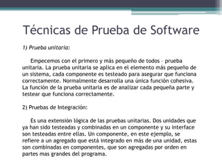 Técnicas de Prueba de Software
1) Prueba unitaria:
Empecemos con el primero y más pequeño de todos – prueba
unitaria. La prueba unitaria se aplica en el elemento más pequeño de
un sistema, cada componente es testeado para asegurar que funciona
correctamente. Normalmente desarrolla una única función cohesiva.
La función de la prueba unitaria es de analizar cada pequeña parte y
testear que funciona correctamente.
2) Pruebas de Integración:
Es una extensión lógica de las pruebas unitarias. Dos unidades que
ya han sido testeadas y combinadas en un componente y su interface
son testeadas entre ellas. Un componente, en este ejemplo, se
refiere a un agregado que está integrado en más de una unidad, estas
son combinadas en componentes, que son agregadas por orden en
partes mas grandes del programa.
 