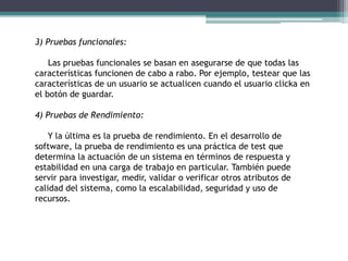 3) Pruebas funcionales:
Las pruebas funcionales se basan en asegurarse de que todas las
características funcionen de cabo a rabo. Por ejemplo, testear que las
características de un usuario se actualicen cuando el usuario clicka en
el botón de guardar.
4) Pruebas de Rendimiento:
Y la última es la prueba de rendimiento. En el desarrollo de
software, la prueba de rendimiento es una práctica de test que
determina la actuación de un sistema en términos de respuesta y
estabilidad en una carga de trabajo en particular. También puede
servir para investigar, medir, validar o verificar otros atributos de
calidad del sistema, como la escalabilidad, seguridad y uso de
recursos.
 