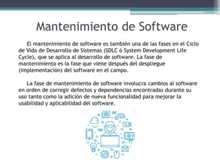 Mantenimiento de Software
El mantenimiento de software es también una de las fases en el Ciclo
de Vida de Desarrollo de Sistemas (SDLC ó System Development Life
Cycle), que se aplica al desarrollo de software. La fase de
mantenimiento es la fase que viene después del despliegue
(implementación) del software en el campo.
La fase de mantenimiento de software involucra cambios al software
en orden de corregir defectos y dependencias encontradas durante su
uso tanto como la adición de nueva funcionalidad para mejorar la
usabilidad y aplicabilidad del software.
 