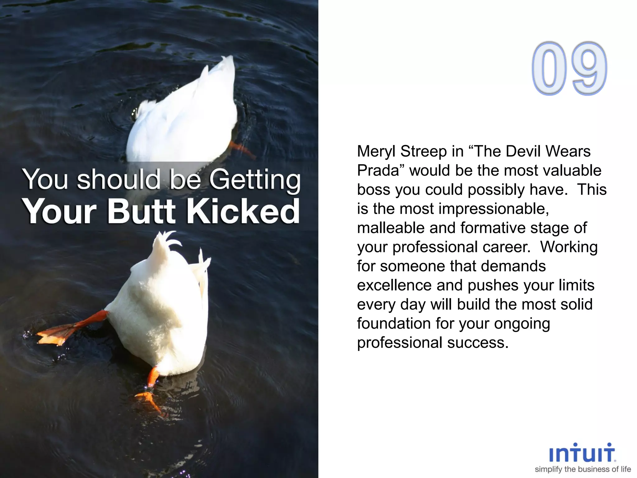 Meryl Streep in “The Devil Wears
Prada” would be the most valuable
boss you could possibly have. This
is the most impressionable,
malleable and formative stage of
your professional career. Working
for someone that demands
excellence and pushes your limits
every day will build the most solid
foundation for your ongoing
professional success.
 