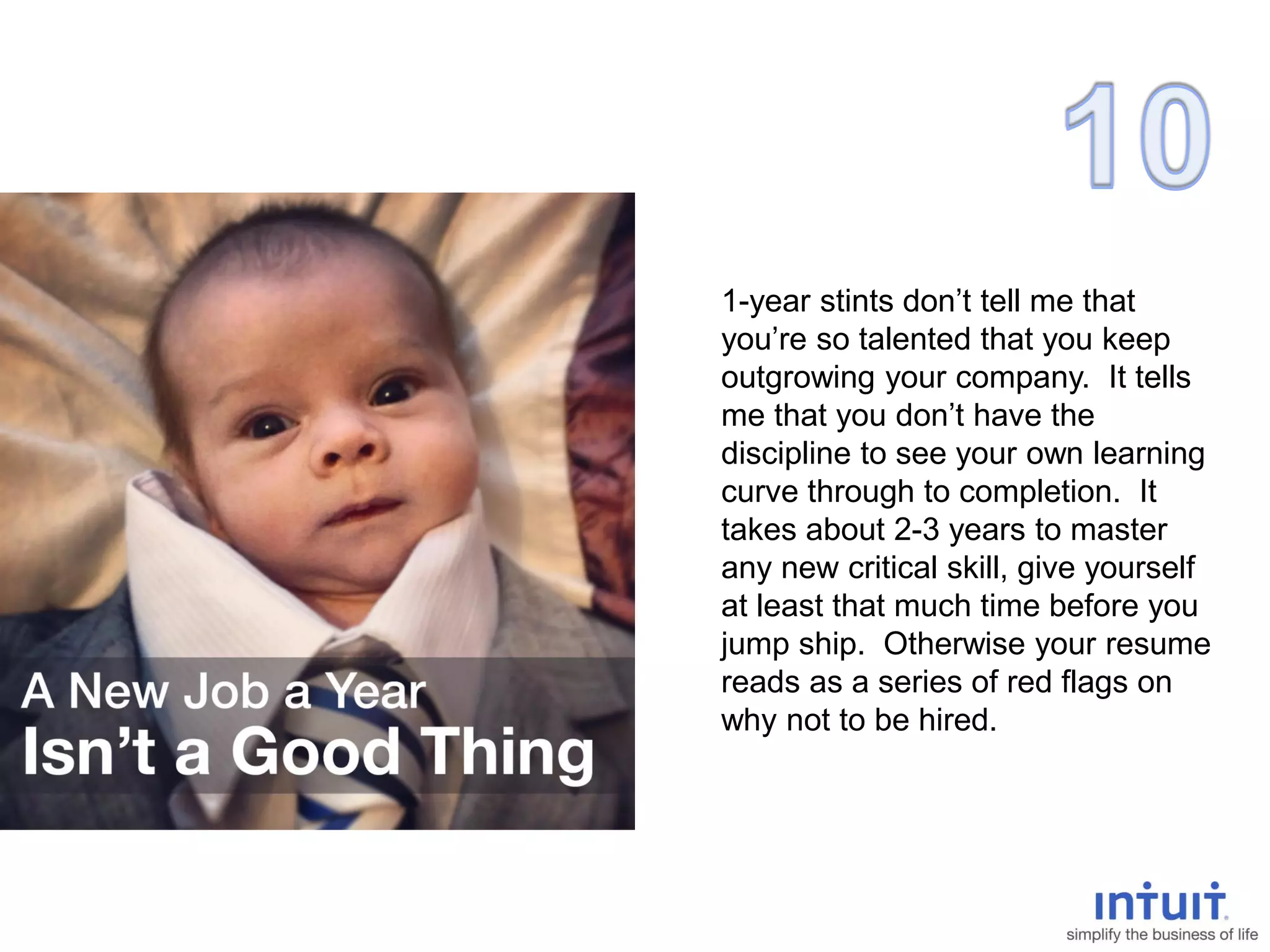 1-year stints don’t tell me that
you’re so talented that you keep
outgrowing your company. It tells
me that you don’t have the
discipline to see your own learning
curve through to completion. It
takes about 2-3 years to master
any new critical skill, give yourself
at least that much time before you
jump ship. Otherwise your resume
reads as a series of red flags on
why not to be hired.
 