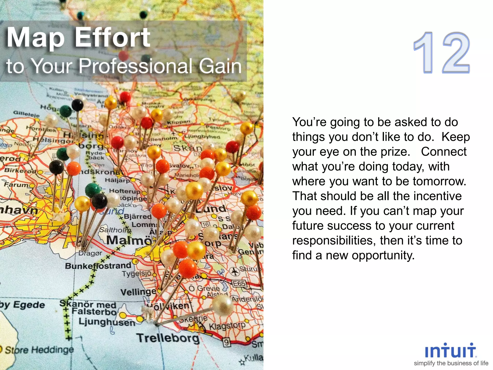 You’re going to be asked to do
things you don’t like to do. Keep
your eye on the prize. Connect
what you’re doing today, with
where you want to be tomorrow.
That should be all the incentive
you need. If you can’t map your
future success to your current
responsibilities, then it’s time to
find a new opportunity.
 