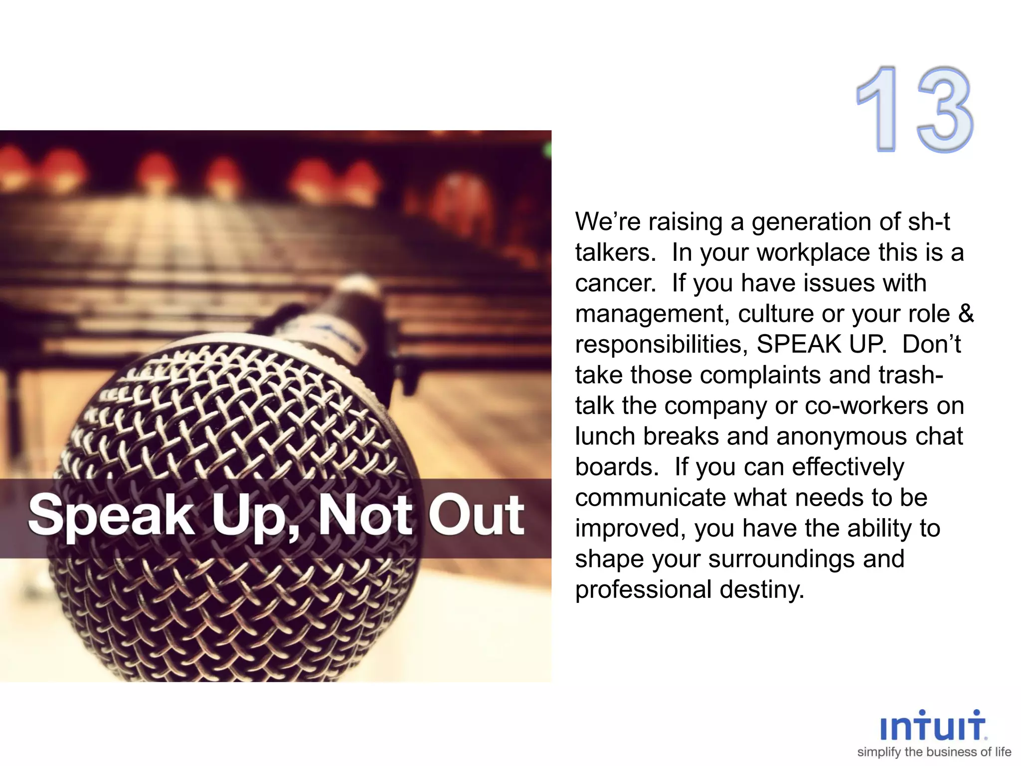 We’re raising a generation of sh-t
talkers. In your workplace this is a
cancer. If you have issues with
management, culture or your role &
responsibilities, SPEAK UP. Don’t
take those complaints and trash-
talk the company or co-workers on
lunch breaks and anonymous chat
boards. If you can effectively
communicate what needs to be
improved, you have the ability to
shape your surroundings and
professional destiny.
 