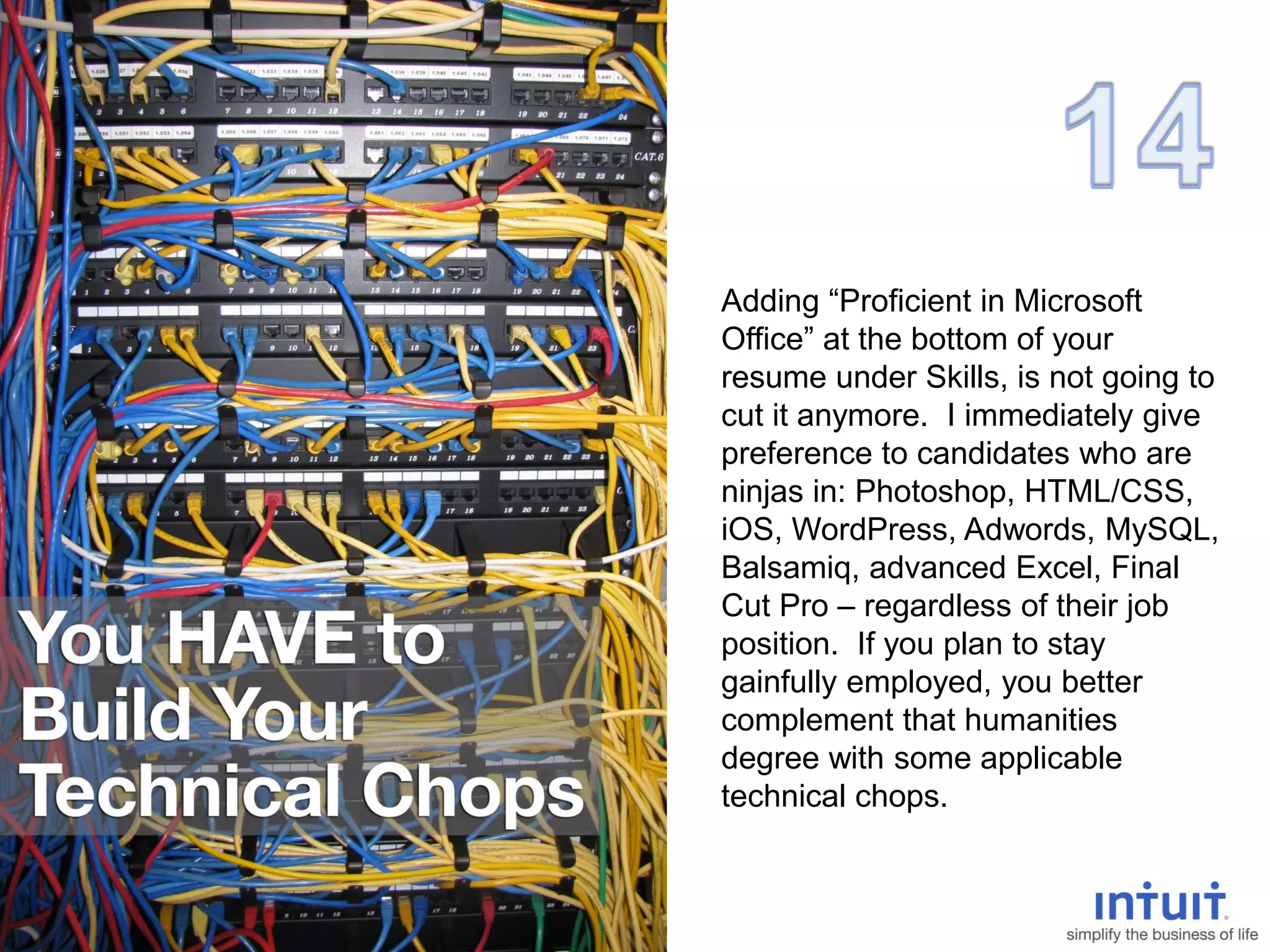 Adding “Proficient in Microsoft
Office” at the bottom of your
resume under Skills, is not going to
cut it anymore. I immediately give
preference to candidates who are
ninjas in: Photoshop, HTML/CSS,
iOS, WordPress, Adwords, MySQL,
Balsamiq, advanced Excel, Final
Cut Pro – regardless of their job
position. If you plan to stay
gainfully employed, you better
complement that humanities
degree with some applicable
technical chops.
 
