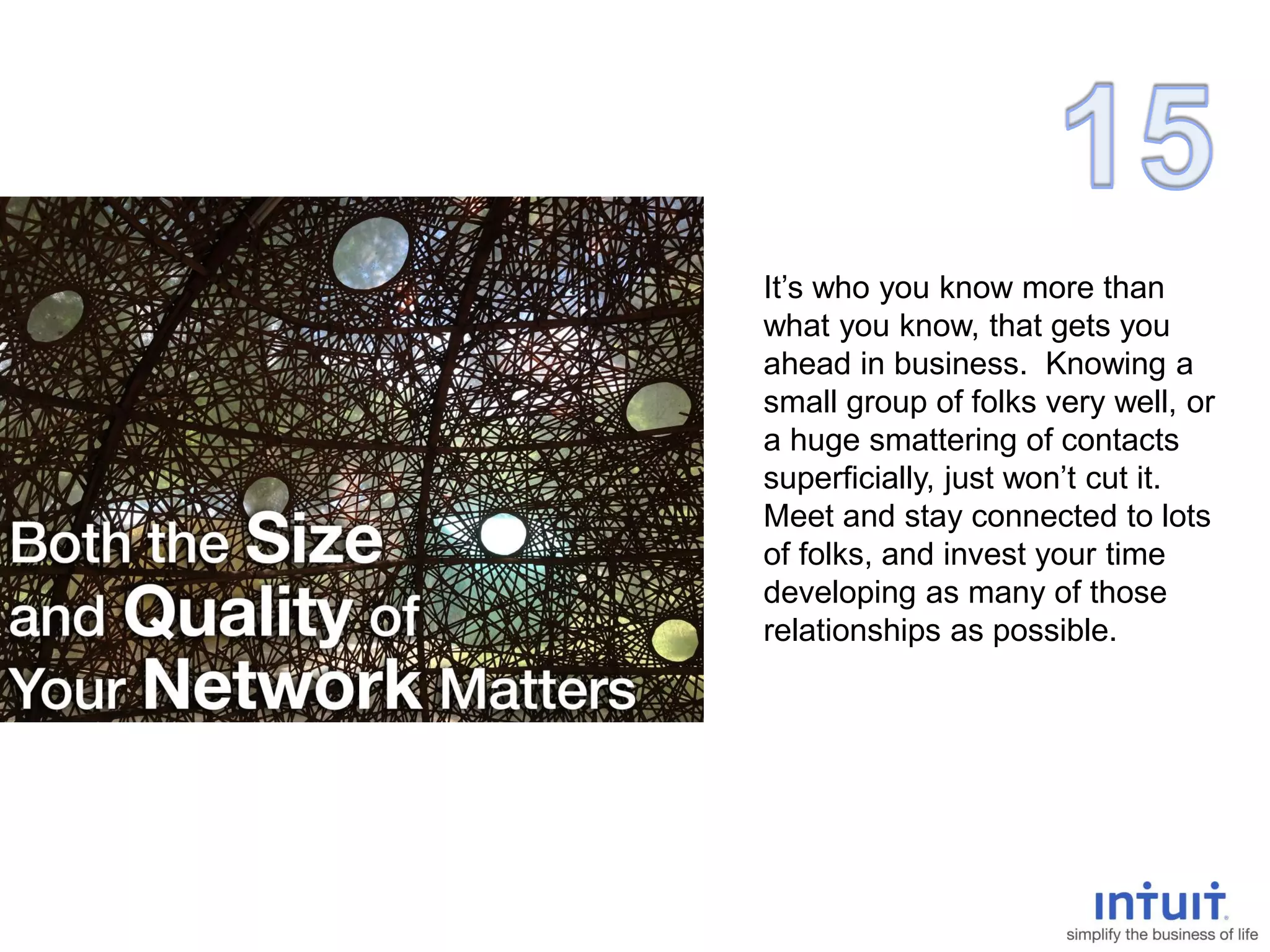 It’s who you know more than
what you know, that gets you
ahead in business. Knowing a
small group of folks very well, or
a huge smattering of contacts
superficially, just won’t cut it.
Meet and stay connected to lots
of folks, and invest your time
developing as many of those
relationships as possible.
 