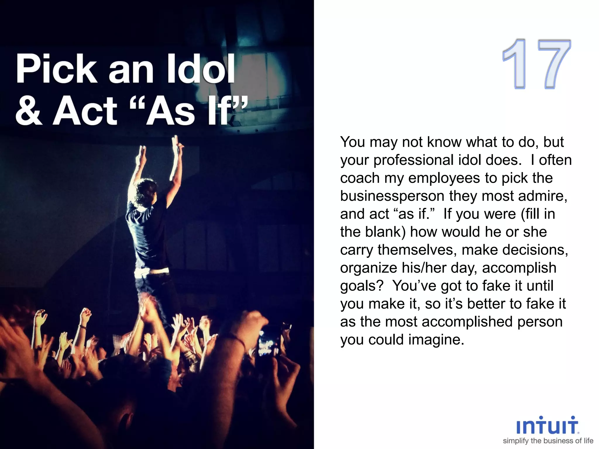 You may not know what to do, but
your professional idol does. I often
coach my employees to pick the
businessperson they most admire,
and act “as if.” If you were (fill in
the blank) how would he or she
carry themselves, make decisions,
organize his/her day, accomplish
goals? You’ve got to fake it until
you make it, so it’s better to fake it
as the most accomplished person
you could imagine.
 