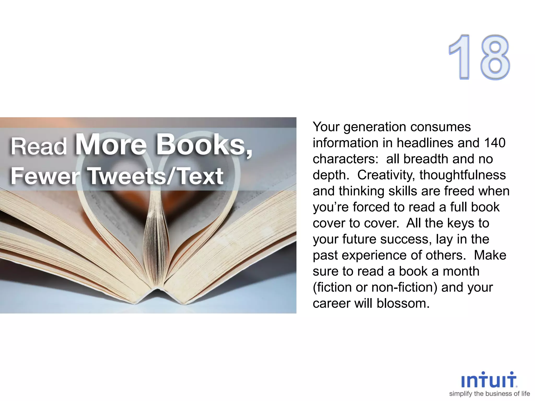 Your generation consumes
information in headlines and 140
characters: all breadth and no
depth. Creativity, thoughtfulness
and thinking skills are freed when
you’re forced to read a full book
cover to cover. All the keys to
your future success, lay in the
past experience of others. Make
sure to read a book a month
(fiction or non-fiction) and your
career will blossom.
 