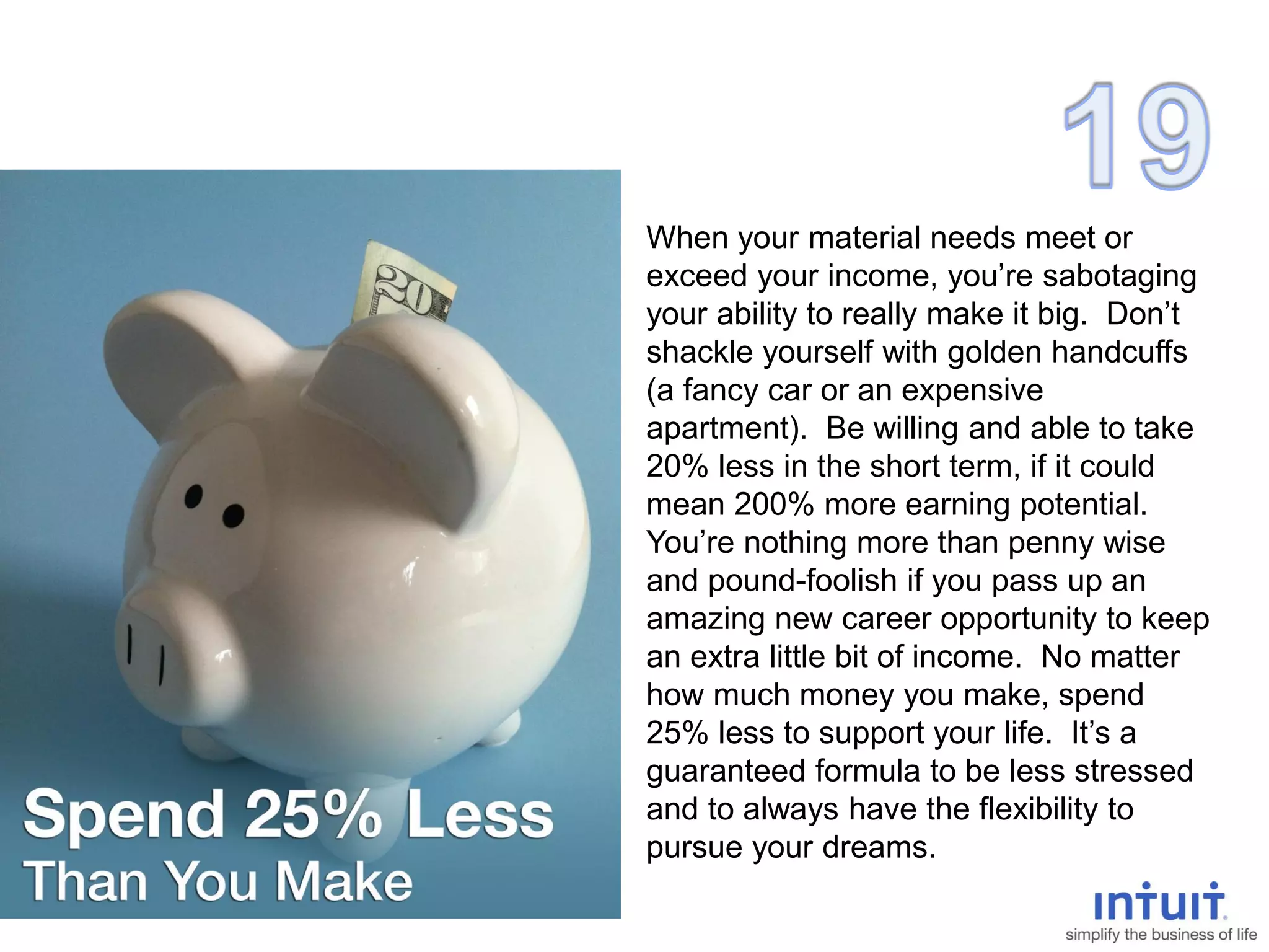 When your material needs meet or
exceed your income, you’re sabotaging
your ability to really make it big. Don’t
shackle yourself with golden handcuffs
(a fancy car or an expensive
apartment). Be willing and able to take
20% less in the short term, if it could
mean 200% more earning potential.
You’re nothing more than penny wise
and pound-foolish if you pass up an
amazing new career opportunity to keep
an extra little bit of income. No matter
how much money you make, spend
25% less to support your life. It’s a
guaranteed formula to be less stressed
and to always have the flexibility to
pursue your dreams.
 