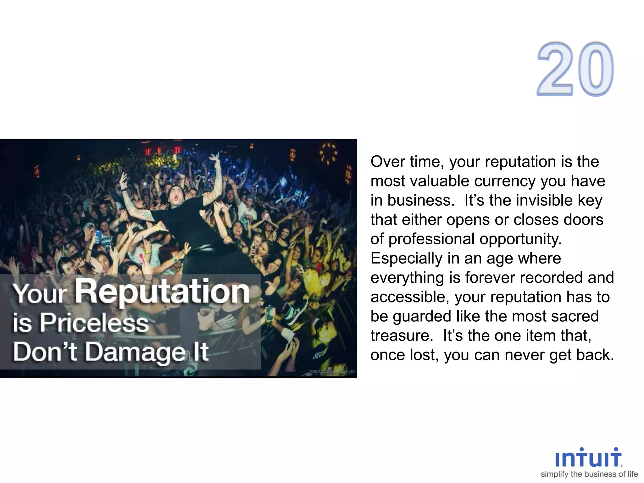 Over time, your reputation is the
most valuable currency you have
in business. It’s the invisible key
that either opens or closes doors
of professional opportunity.
Especially in an age where
everything is forever recorded and
accessible, your reputation has to
be guarded like the most sacred
treasure. It’s the one item that,
once lost, you can never get back.
 