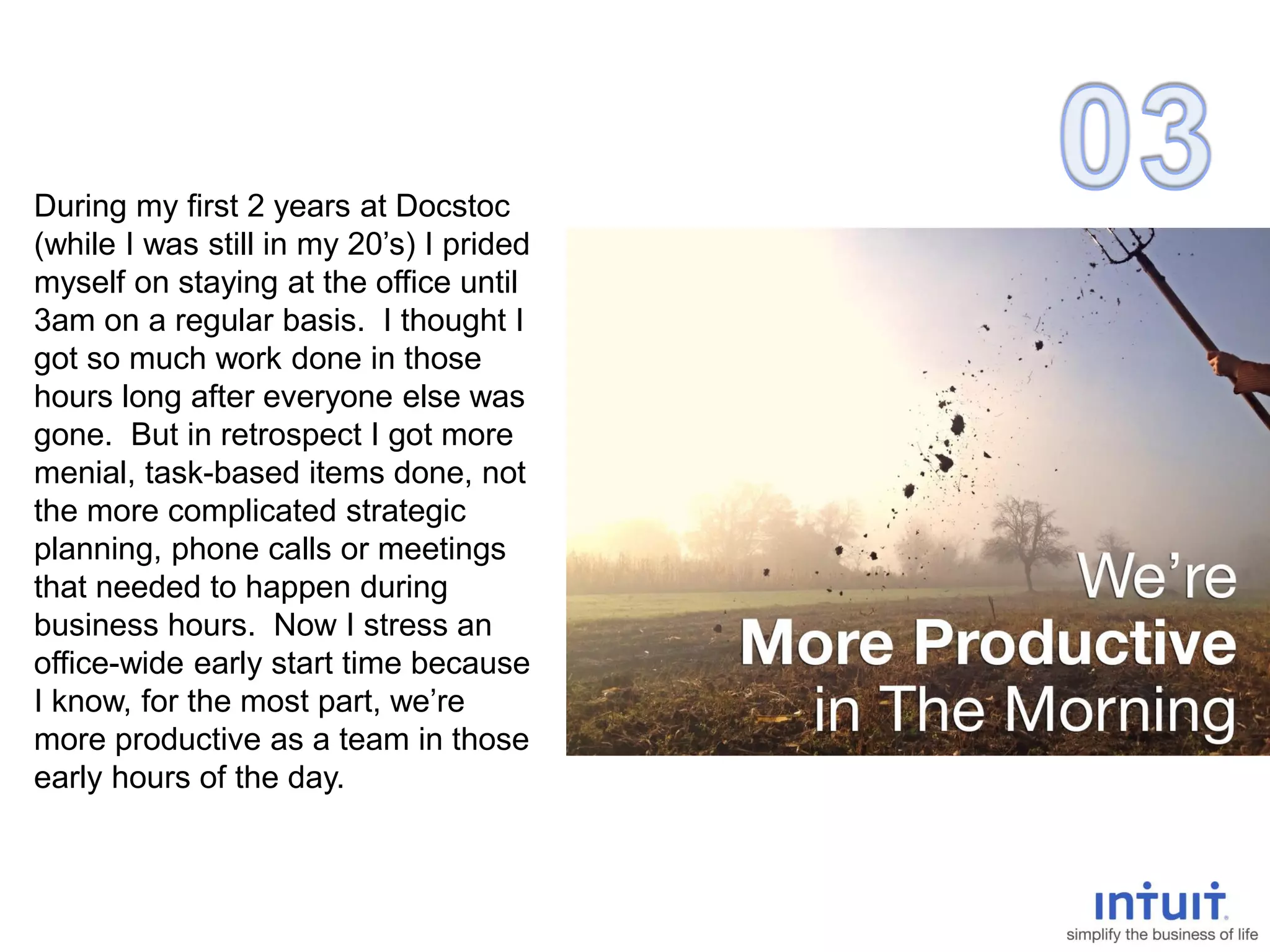 During my first 2 years at Docstoc
(while I was still in my 20’s) I prided
myself on staying at the office until
3am on a regular basis. I thought I
got so much work done in those
hours long after everyone else was
gone. But in retrospect I got more
menial, task-based items done, not
the more complicated strategic
planning, phone calls or meetings
that needed to happen during
business hours. Now I stress an
office-wide early start time because
I know, for the most part, we’re
more productive as a team in those
early hours of the day.
 