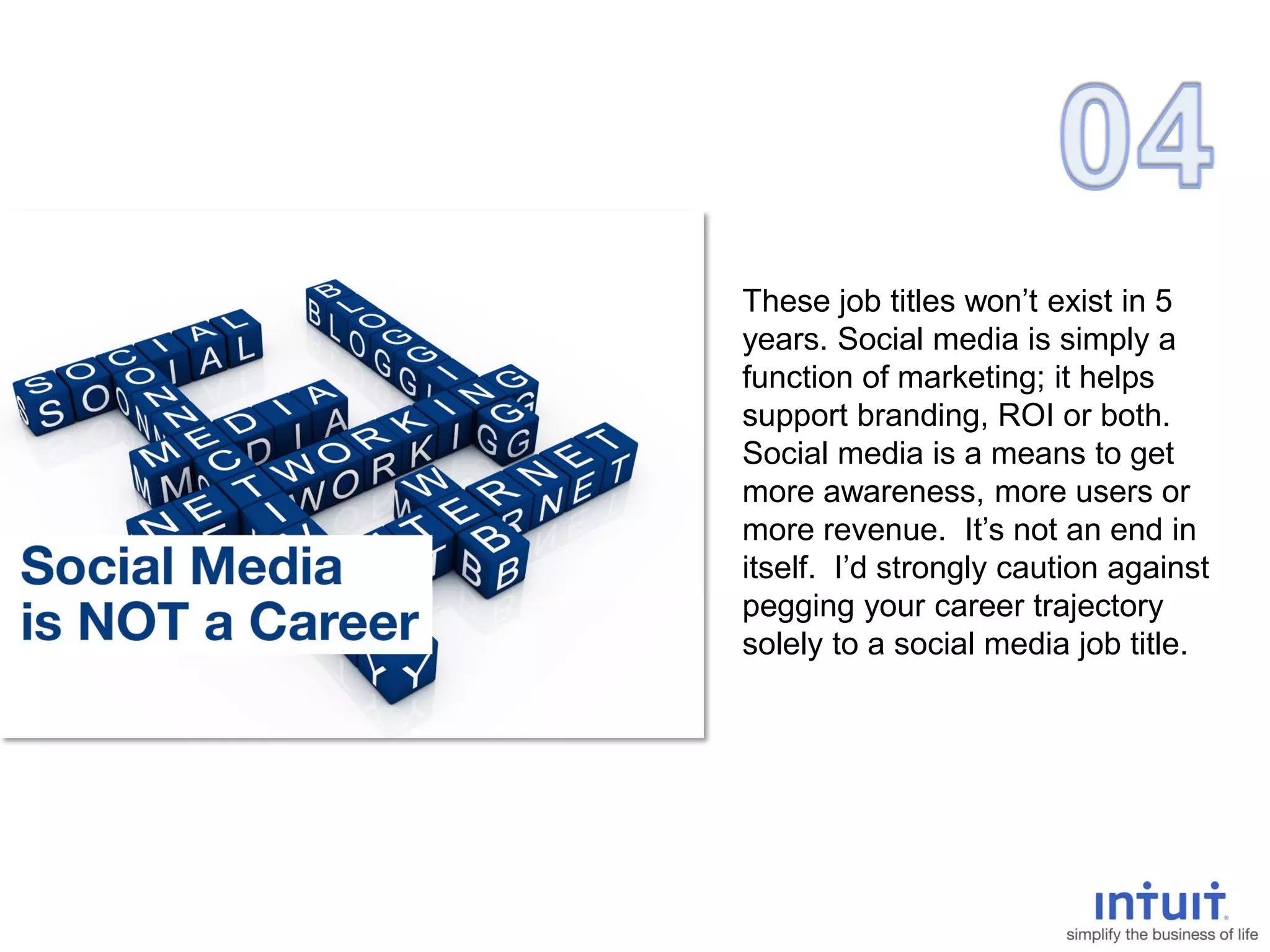 These job titles won’t exist in 5
years. Social media is simply a
function of marketing; it helps
support branding, ROI or both.
Social media is a means to get
more awareness, more users or
more revenue. It’s not an end in
itself. I’d strongly caution against
pegging your career trajectory
solely to a social media job title.
 