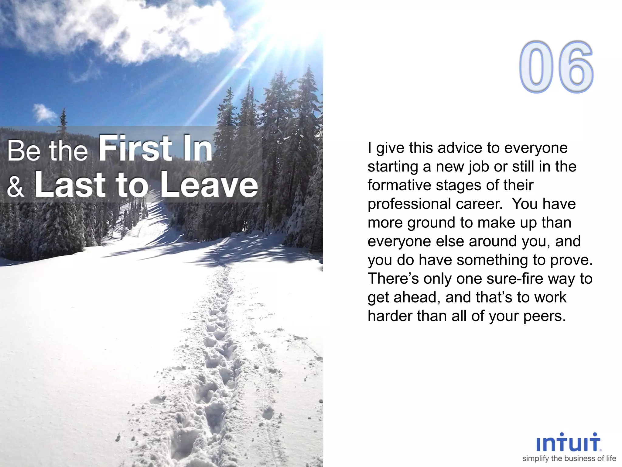 I give this advice to everyone
starting a new job or still in the
formative stages of their
professional career. You have
more ground to make up than
everyone else around you, and
you do have something to prove.
There’s only one sure-fire way to
get ahead, and that’s to work
harder than all of your peers.
 