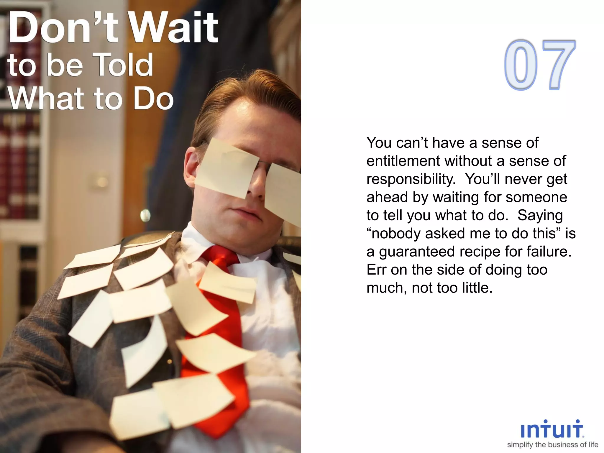 You can’t have a sense of
entitlement without a sense of
responsibility. You’ll never get
ahead by waiting for someone
to tell you what to do. Saying
“nobody asked me to do this” is
a guaranteed recipe for failure.
Err on the side of doing too
much, not too little.
 