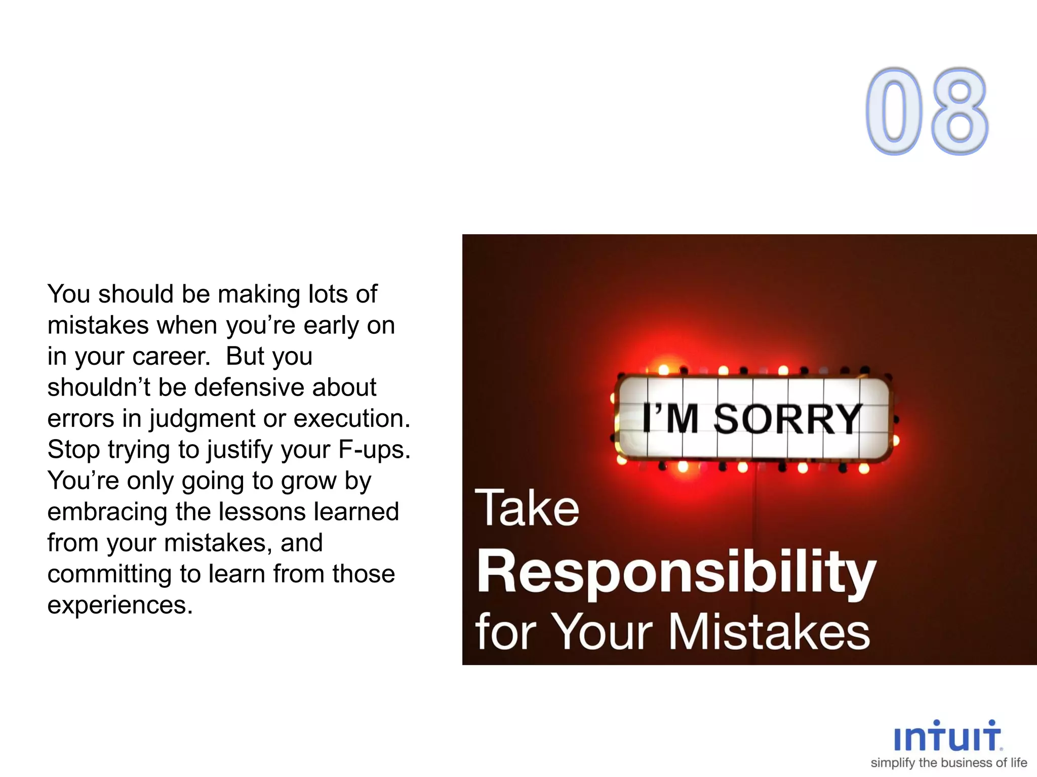 You should be making lots of
mistakes when you’re early on
in your career. But you
shouldn’t be defensive about
errors in judgment or execution.
Stop trying to justify your F-ups.
You’re only going to grow by
embracing the lessons learned
from your mistakes, and
committing to learn from those
experiences.
 