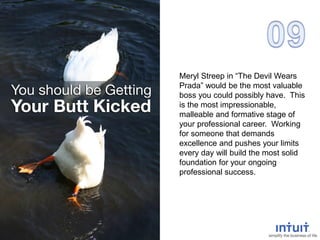 Meryl Streep in “The Devil Wears
Prada” would be the most valuable
boss you could possibly have. This
is the most impressionable,
malleable and formative stage of
your professional career. Working
for someone that demands
excellence and pushes your limits
every day will build the most solid
foundation for your ongoing
professional success.
 