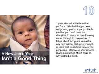 1-year stints don’t tell me that
you’re so talented that you keep
outgrowing your company. It tells
me that you don’t have the
discipline to see your own learning
curve through to completion. It
takes about 2-3 years to master
any new critical skill, give yourself
at least that much time before you
jump ship. Otherwise your resume
reads as a series of red flags on
why not to be hired.
 