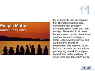 It’s so trendy to pick the company
that offers the most flex time,
unlimited meals, company
massages, game rooms and team
outings. Those should all matter,
but not as much as the character of
your founders and managers.
Great leaders will mentor you and
will be a loyal source of
employment long after you’ve left.
Make a conscious bet on the folks
you’re going to work for and your
commitment to them will pay off
much more than those fluffy perks.
 