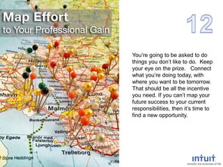You’re going to be asked to do
things you don’t like to do. Keep
your eye on the prize. Connect
what you’re doing today, with
where you want to be tomorrow.
That should be all the incentive
you need. If you can’t map your
future success to your current
responsibilities, then it’s time to
find a new opportunity.
 