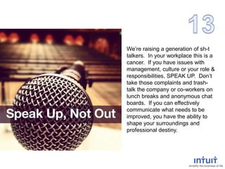 We’re raising a generation of sh-t
talkers. In your workplace this is a
cancer. If you have issues with
management, culture or your role &
responsibilities, SPEAK UP. Don’t
take those complaints and trash-
talk the company or co-workers on
lunch breaks and anonymous chat
boards. If you can effectively
communicate what needs to be
improved, you have the ability to
shape your surroundings and
professional destiny.
 
