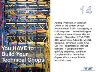 Adding “Proficient in Microsoft
Office” at the bottom of your
resume under Skills, is not going to
cut it anymore. I immediately give
preference to candidates who are
ninjas in: Photoshop, HTML/CSS,
iOS, WordPress, Adwords, MySQL,
Balsamiq, advanced Excel, Final
Cut Pro – regardless of their job
position. If you plan to stay
gainfully employed, you better
complement that humanities
degree with some applicable
technical chops.
 