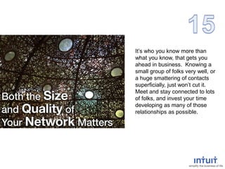 It’s who you know more than
what you know, that gets you
ahead in business. Knowing a
small group of folks very well, or
a huge smattering of contacts
superficially, just won’t cut it.
Meet and stay connected to lots
of folks, and invest your time
developing as many of those
relationships as possible.
 