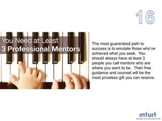 The most guaranteed path to
success is to emulate those who’ve
achieved what you seek. You
should always have at least 3
people you call mentors who are
where you want to be. Their free
guidance and counsel will be the
most priceless gift you can receive.
 