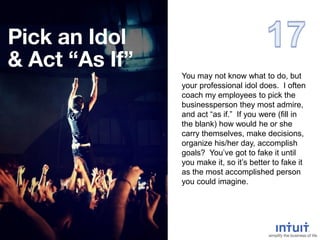 You may not know what to do, but
your professional idol does. I often
coach my employees to pick the
businessperson they most admire,
and act “as if.” If you were (fill in
the blank) how would he or she
carry themselves, make decisions,
organize his/her day, accomplish
goals? You’ve got to fake it until
you make it, so it’s better to fake it
as the most accomplished person
you could imagine.
 